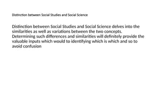 Distinction between Social Studies and Social Science
Distinction between Social Studies and Social Science delves into the
similarities as well as variations between the two concepts.
Determining such differences and similarities will definitely provide the
valuable inputs which would to identifying which is which and so to
avoid confusion
 