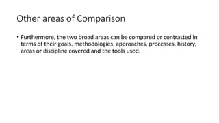 Other areas of Comparison
• Furthermore, the two broad areas can be compared or contrasted in
terms of their goals, methodologies, approaches, processes, history,
areas or discipline covered and the tools used.
 