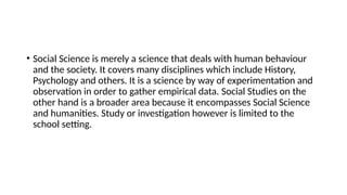• Social Science is merely a science that deals with human behaviour
and the society. It covers many disciplines which include History,
Psychology and others. It is a science by way of experimentation and
observation in order to gather empirical data. Social Studies on the
other hand is a broader area because it encompasses Social Science
and humanities. Study or investigation however is limited to the
school setting.
 