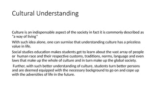 Cultural Understanding
Culture is an indispensable aspect of the society in fact it is commonly described as
“a way of living”
With such idea alone, one can surmise that understanding culture has a priceless
value in life.
Social studies education makes students get to learn about the vast array of people
or human race and their respective customs, traditions, norms, language and even
laws that make up the whole of culture and in turn make up the global society.
Further, with such better understanding of culture, students turn better persons
and are deemed equipped with the necessary background to go on and cope up
with the adversities of life in the future.
 