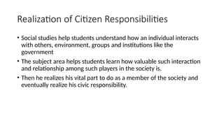 Realization of Citizen Responsibilities
• Social studies help students understand how an individual interacts
with others, environment, groups and institutions like the
government
• The subject area helps students learn how valuable such interaction
and relationship among such players in the society is.
• Then he realizes his vital part to do as a member of the society and
eventually realize his civic responsibility.
 