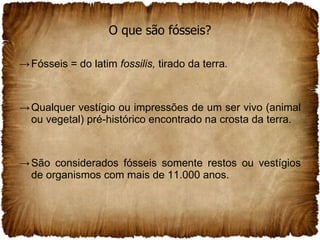O que são fósseis? Fósseis = do latim  fossilis,  tirado da terra . Qualquer vestígio ou impressões de um ser vivo (animal ou vegetal) pré-histórico encontrado na crosta da terra. São considerados fósseis somente restos ou vestígios de organismos com mais de 11.000 anos.  