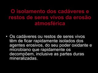 O isolamento dos cadáveres e restos de seres vivos da erosão atmosférica Os cadáveres ou restos de seres vivos têm de ficar rapidamente isolados dos agentes erosivos, do seu poder oxidante e microbiano que rapidamente os decompõem, inclusive as partes duras mineralizadas. 