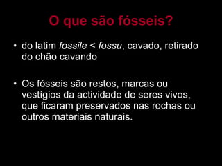 O que são fósseis? do latim  fossile  <  fossu , cavado, retirado do chão cavando Os fósseis são restos, marcas ou vestígios da actividade de seres vivos, que ficaram preservados nas rochas ou outros materiais naturais. 