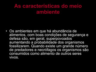 As características do meio ambiente Os ambientes em que há abundância de alimentos, com boas condições de segurança e defesa são, em geral, superpovoados aumentando a probabilidade dos organismos fossilizarem. Quando existe um grande número de predadores e necrófagos os organismos são consumidos como alimento de outros seres vivos. 