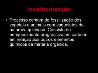 Incarbonização Processo comum de fossilização dos vegetais e animais com esqueletos de natureza quitinosa. Consiste no enriquecimento progressivo em carbono em relação aos outros elementos químicos da matéria orgânica. 