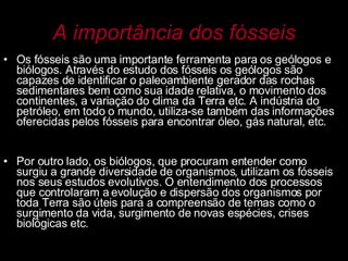 A importância dos fósseis Os fósseis são uma importante ferramenta para os geólogos e biólogos. Através do estudo dos fósseis os geólogos são capazes de identificar o paleoambiente gerador das rochas sedimentares bem como sua idade relativa, o movimento dos continentes, a variação do clima da Terra etc. A indústria do petróleo, em todo o mundo, utiliza-se também das informações oferecidas pelos fósseis para encontrar óleo, gás natural, etc.  Por outro lado, os biólogos, que procuram entender como surgiu a grande diversidade de organismos, utilizam os fósseis nos seus estudos evolutivos. O entendimento dos processos que controlaram a evolução e dispersão dos organismos por toda Terra são úteis para a compreensão de temas como o surgimento da vida, surgimento de novas espécies, crises biológicas etc.  