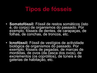 Tipos de fósseis Somatofóssil:  Fóssil de restos somáticos (isto é, do corpo) de organismos do passado. Por exemplo, fósseis de dentes, de carapaças, de folhas, de conchas, de troncos, etc. Icnofóssil:  Fóssil de vestígios de actividade biológica de organismos do passado. Por exemplo, fósseis de pegadas, de marcas de mordidas, de ovos (da casca dos ovos), de excrementos (os coprólitos), de túneis e de galerias de habitação, etc. 