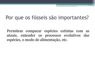 Por que os fósseis são importantes?
Permitem comparar espécies extintas com as
atuais, entender os processos evolutivos das
espécies, o modo de alimentação, etc.
 