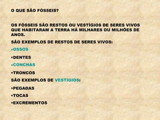 O QUE SÃO FÓSSEIS?
OS FÓSSEIS SÃO RESTOS OU VESTÍGIOS DE SERES VIVOS
QUE HABITARAM A TERRA HÁ MILHARES OU MILHÕES DE
ANOS.
SÃO EXEMPLOS DE RESTOS DE SERES VIVOS:
•OSSOS
•DENTES
•CONCHAS
•TRONCOS
SÃO EXEMPLOS DE VESTÍGIOS:
•PEGADAS
•TOCAS
•EXCREMENTOS
 