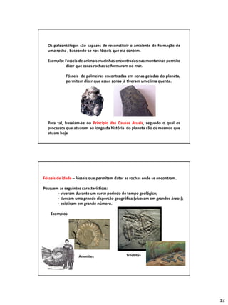 13
Os fósseis e a reconstituição de paleoambientes
Os paleontólogos são capazes de reconstituir o ambiente de formação de
uma rocha , baseando-se nos fósseis que ela contém.
Exemplo: Fósseis de animais marinhas encontrados nas montanhas permite
dizer que essas rochas se formaram no mar.
Fósseis de palmeiras encontradas em zonas geladas do planeta,
permitem dizer que essas zonas já tiveram um clima quente.
Para tal, baseiam-se no Princípio das Causas Atuais, segundo o qual os
processos que atuaram ao longo da história do planeta são os mesmos que
atuam hoje
Fósseis de idade – fósseis que permitem datar as rochas onde se encontram.
Possuem as seguintes características:
- viveram durante um curto período de tempo geológico;
- tiveram uma grande dispersão geográfica (viveram em grandes áreas);
- existiram em grande número.
Exemplos:
Amonites Trilobites
 