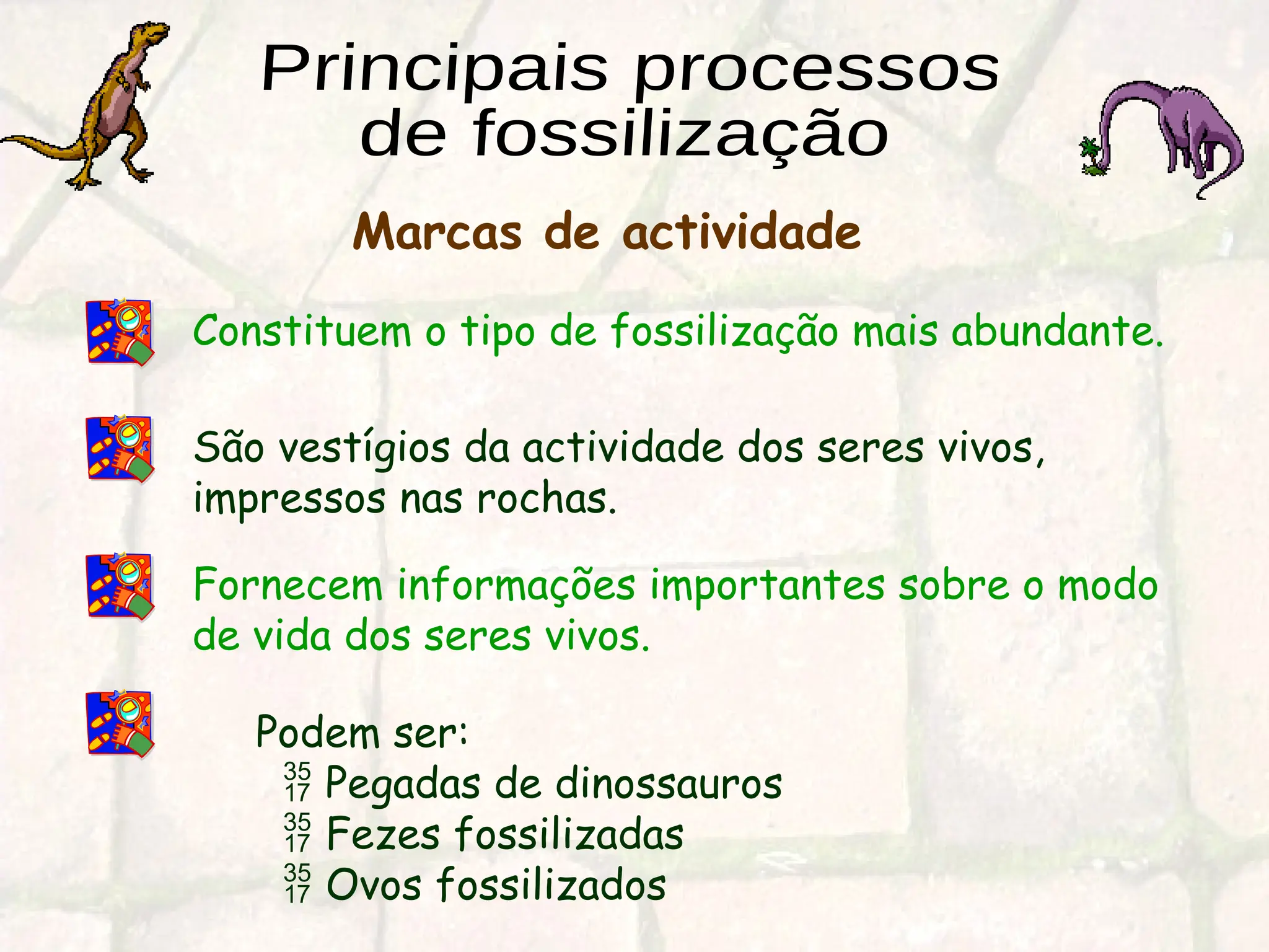 Constituem o tipo de fossilização mais abundante.
São vestígios da actividade dos seres vivos,
impressos nas rochas.
Fornecem informações importantes sobre o modo
de vida dos seres vivos.
Podem ser:
 Pegadas de dinossauros
 Fezes fossilizadas
 Ovos fossilizados
Marcas de actividade
 