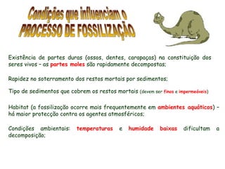 Condições que influenciam o PROCESSO DE FOSSILIZAÇÃO Existência de partes duras (ossos, dentes, carapaças) na constituição dos seres vivos – as  partes moles  são rapidamente decompostas; Habitat (a fossilização ocorre mais frequentemente em  ambientes aquáticos ) – há maior protecção contra os agentes atmosféricos; Condições ambientais:  temperaturas  e  humidade   baixas  dificultam a decomposição; Rapidez no soterramento dos restos mortais por sedimentos; Tipo de sedimentos que cobrem os restos mortais  (devem ser  finos  e  impermeáveis ) 