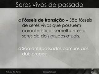Seres vivos do passado

                 o Fósseis de transição – São fósseis
                   de seres vivos que possuem
                   características semelhantes a
                   seres de dois grupos atuais.

                 o São antepassados comuns aos
                   dois grupos.


Prof. Ana Rita Rainho        Ciências Naturais 7    27
 