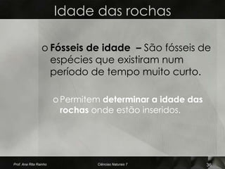 Idade das rochas

                 o Fósseis de idade – São fósseis de
                   espécies que existiram num
                   período de tempo muito curto.

                        o Permitem determinar a idade das
                          rochas onde estão inseridos.




Prof. Ana Rita Rainho            Ciências Naturais 7        36
 