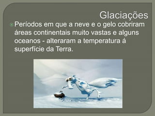 Períodos em que a neve e o gelo cobriram 
áreas continentais muito vastas e alguns 
oceanos - alteraram a temperatura á 
superfície da Terra. 
 