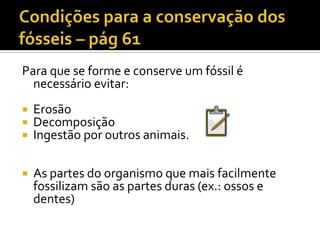 Condições para a conservação dos fósseisPara que se forme e conserve um fóssil é necessário evitar:ErosãoDecomposiçãoIngestão por outros animais.As partes do organismo que mais facilmente fossilizam são as partes duras (ex.: ossos e dentes)