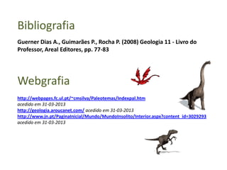 Bibliografia
Webgrafia
Guerner Dias A., Guimarães P., Rocha P. (2008) Geologia 11 - Livro do
Professor, Areal Editores, pp. 77-83
http://webpages.fc.ul.pt/~cmsilva/Paleotemas/Indexpal.htm
acedido em 31-03-2013
http://geologia.aroucanet.com/ acedido em 31-03-2013
http://www.jn.pt/PaginaInicial/Mundo/MundoInsolito/Interior.aspx?content_id=3029293
acedido em 31-03-2013
 