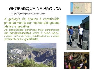 GEOPARQUE DE AROUCA
http://geologia.aroucanet.com/
A geologia de Arouca é constituída
principalmente por rochas designadas
xistos e granitos.
As designações genéricas mais apropriadas
são metassedimentos (como o nome indica,
rochas metamórficas resultantes de rochas
sedimentares) e granitóides.
 
