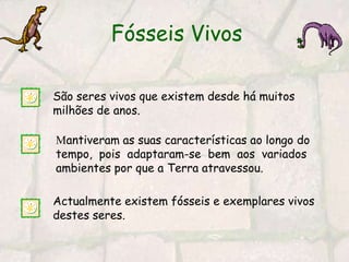 Fósseis VivosSão seres vivos que existem desde há muitos milhões de anos. Mantiveram as suas características ao longo do tempo,  pois  adaptaram-se  bem  aos  variados ambientes por que a Terra atravessou.Actualmente existem fósseis e exemplares vivos destes seres.