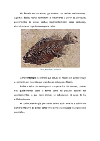 Os Fósseis encontram-se, geralmente nas rochas sedimentares.
Algumas destas rochas formaram-se lentamente a partir de partículas
provenientes de outras rochas (sedimentos).Com essas partículas,
depositaram-se organismos ou parte deles.




                          Fóssil, Fóssil de Celacanto.



      A Paleontologia é a ciência que estuda os fósseis um paleontólogo
é, portanto, um cientista que se dedica ao estudo dos fósseis.
      Embora todos nós conheçamos o aspeto dos dinossauros, poucos
nos questionamos sobre a forma como foi possível adquirir tal
conhecimentos, já que estes animais se extinguiram há cerca de 65
milhões de anos.
      O conhecimento que possuímos sobre estes animais e sobre um
número intocável de outros seres vivos deve-se ao registo fóssil presente
nas rochas.
 