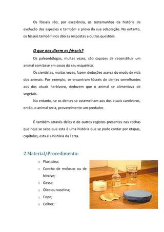 Os fósseis são, por excelência, os testemunhos da história da
evolução das espécies e também a prova da sua adaptação. No entanto,
os fósseis também nos dão as respostas a outras questões.


      O que nos dizem os fósseis?
      Os paleontólogos, muitas vezes, são capazes de reconstituir um
animal com base em ossos do seu esqueleto.
      Os cientistas, muitas vezes, fazem deduções acerca do modo de vida
dos animais. Por exemplo, se encontram fósseis de dentes semelhantes
aos dos atuais herbívoro, deduzem que o animal se alimentava de
vegetais.
      No entanto, se os dentes se assemelham aos dos atuais carnívoros,
então, o animal seria, provavelmente um predador.


      É também através deles e de outros registos presentes nas rochas
que hoje se sabe que esta é uma história que se pode contar por etapas,
capítulos, esta é a história da Terra.



2.Material/Procedimento:
            o Plasticina;

            o Concha de molusco ou de

               bivalve;
            o Gesso;

            o Óleo ou vaselina;

            o Copo;

            o Colher;
 