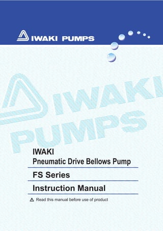 Read this manual before use of product
IWAKI
Pneumatic Drive Bellows Pump
FS Series
Instruction Manual
T434-1 '03/01
( )Country codes
IWAKI CO.,LTD. 6-6 Kanda-Sudacho 2-chome Chiyoda-ku Tokyo 101-8558 Japan
TEL:(81)3 3254 2935 FAX:3 3252 8892(http://www.iwakipumps.jp)
U.S.A. : IWAKI WALCHEM Corporation
Australia : IWAKI Pumps Australia Pty. Ltd.
Singapore : IWAKI Singapore Pte. Ltd.
Indonesia : IWAKI Singapore (Indonesia Branch)
Malaysia : IWAKIm Sdn. Bhd.
Taiwan : IWAKI Pumps Taiwan Co., Ltd.
Thailand : IWAKI (Thailand) Co.,Ltd.
Hong Kong : IWAKI Pumps Co., Ltd.
China : GFTZ IWAKI Engineering & Trading Co., Ltd.
China : IWAKI Pumps Co., Ltd. (Beijing office)
China : IWAKI Pumps (Shanghai) Co., Ltd.
Philippines : IWAKI Chemical Pumps Philippines, Inc.
Korea : IWAKI Korea Co.,Ltd.
TEL : (1)508 429 1440 FAX : 508 429 1386
TEL : (61)2 9899 2411 FAX : 2 9899 2421
TEL : (65)763 2744 FAX : 763 2372
TEL : (62)21 690 6607 FAX : 21 690 6612
TEL : (60)3 7803 8807 FAX : 3 7803 4800
TEL : (886)2 8227 6900 FAX : 2 8227 6818
TEL : (66)2 320 1303 FAX : 2 322 2477
TEL : (852)2 607 1168 FAX : 2 607 1000
TEL : (86)20 8435 0603 FAX : 20 8435 9181
TEL : (86)10 6442 7713 FAX : 10 6442 7712
TEL : (86)21 6272 7502 FAX : 21 6272 6929
TEL : (63)2 888 0245 FAX : 2 843 3096
TEL : (82)2 3474 0523 FAX : 2 3474 0221
Germany : IWAKI EUROPE GmbH
Italy : IWAKI Italia S.R.L.
Denmark : IWAKI Pumper A/S
Sweden : IWAKI Sverige AB
Finland : IWAKI Suomi Oy
Norway : IWAKI Norge AS
France : IWAKI France S.A.
U.K. : IWAKI PUMPS (UK) LTD.
Switzerland: IWAKI (Schweiz) AG
Austria : IWAKI (Austria) GmbH
Holland : IWAKI Holland B.V.
Spain : IWAKI Iberica Pumps, S.A.
Belgium : IWAKI Belgium n.v.
TEL : (49)2154 9254 0 FAX : 2154 1028
TEL : (39)02 990 3931 FAX : 02 990 42888
TEL : (45)48 24 2345 FAX : 48 24 2346
TEL : (46)8 511 72900 FAX : 8 511 72922
TEL : (358)9 2742714 FAX : 9 2742715
TEL : (47)66 81 16 60 FAX : 66 81 16 61
TEL : (33)1 69 63 33 70 FAX : 1 64 49 92 73
TEL : (44)1743 231363 FAX : 1743 366507
TEL : (41)32 3235024 FAX : 32 3226084
TEL : (43)2236 33469 FAX : 2236 33469
TEL : (31)297 241121 FAX : 297 273902
TEL : (34)943 630030 FAX : 943 628799
TEL : (32)1430 7007 FAX : 1430 7008
 