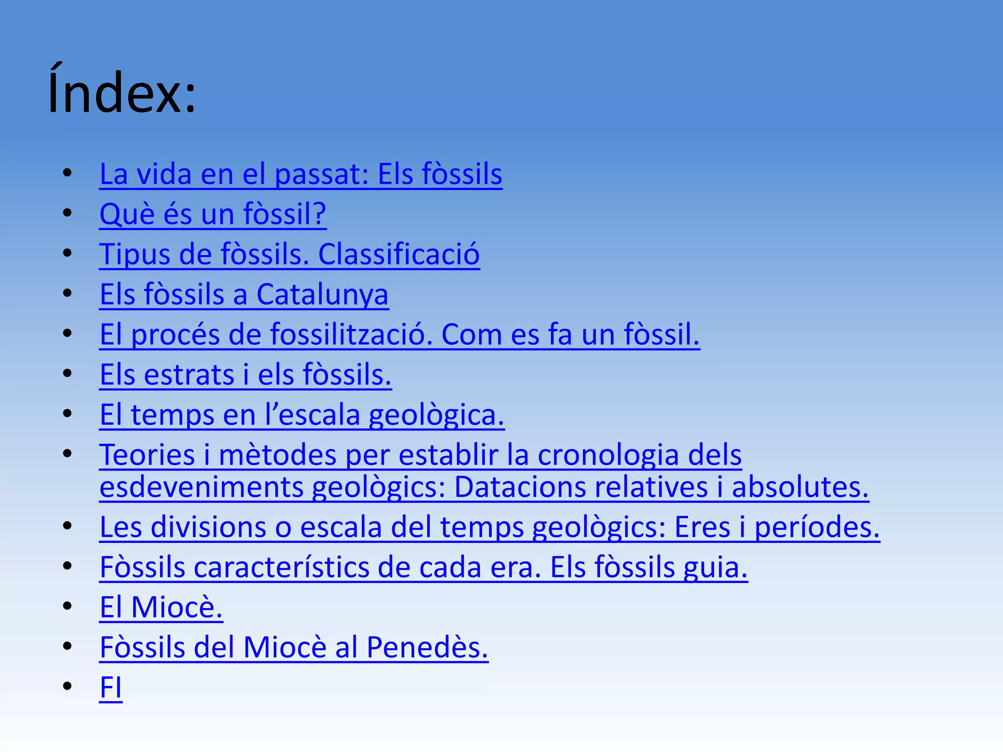 Índex:
•   La vida en el passat: Els fòssils
•   Què és un fòssil?
•   Tipus de fòssils. Classificació
•   Els fòssils a Catalunya
•   El procés de fossilització. Com es fa un fòssil.
•   Els estrats i els fòssils.
•   El temps en l’escala geològica.
•   Teories i mètodes per establir la cronologia dels
    esdeveniments geològics: Datacions relatives i absolutes.
•   Les divisions o escala del temps geològics: Eres i períodes.
•   Fòssils característics de cada era. Els fòssils guia.
•   El Miocè.
•   Fòssils del Miocè al Penedès.
•   FI
 