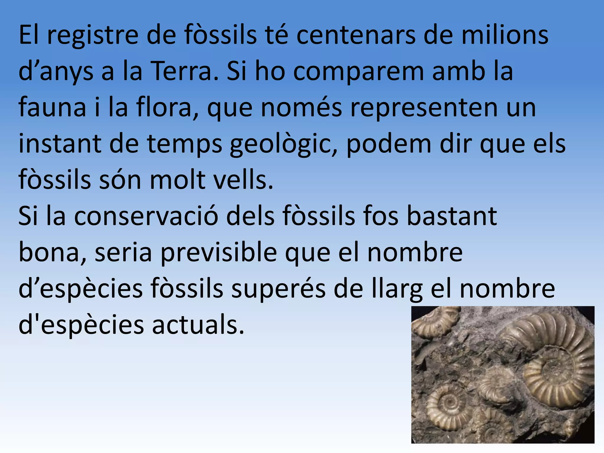 El registre de fòssils té centenars de milions
d’anys a la Terra. Si ho comparem amb la
fauna i la flora, que només representen un
instant de temps geològic, podem dir que els
fòssils són molt vells.
Si la conservació dels fòssils fos bastant
bona, seria previsible que el nombre
d’espècies fòssils superés de llarg el nombre
d'espècies actuals.
 