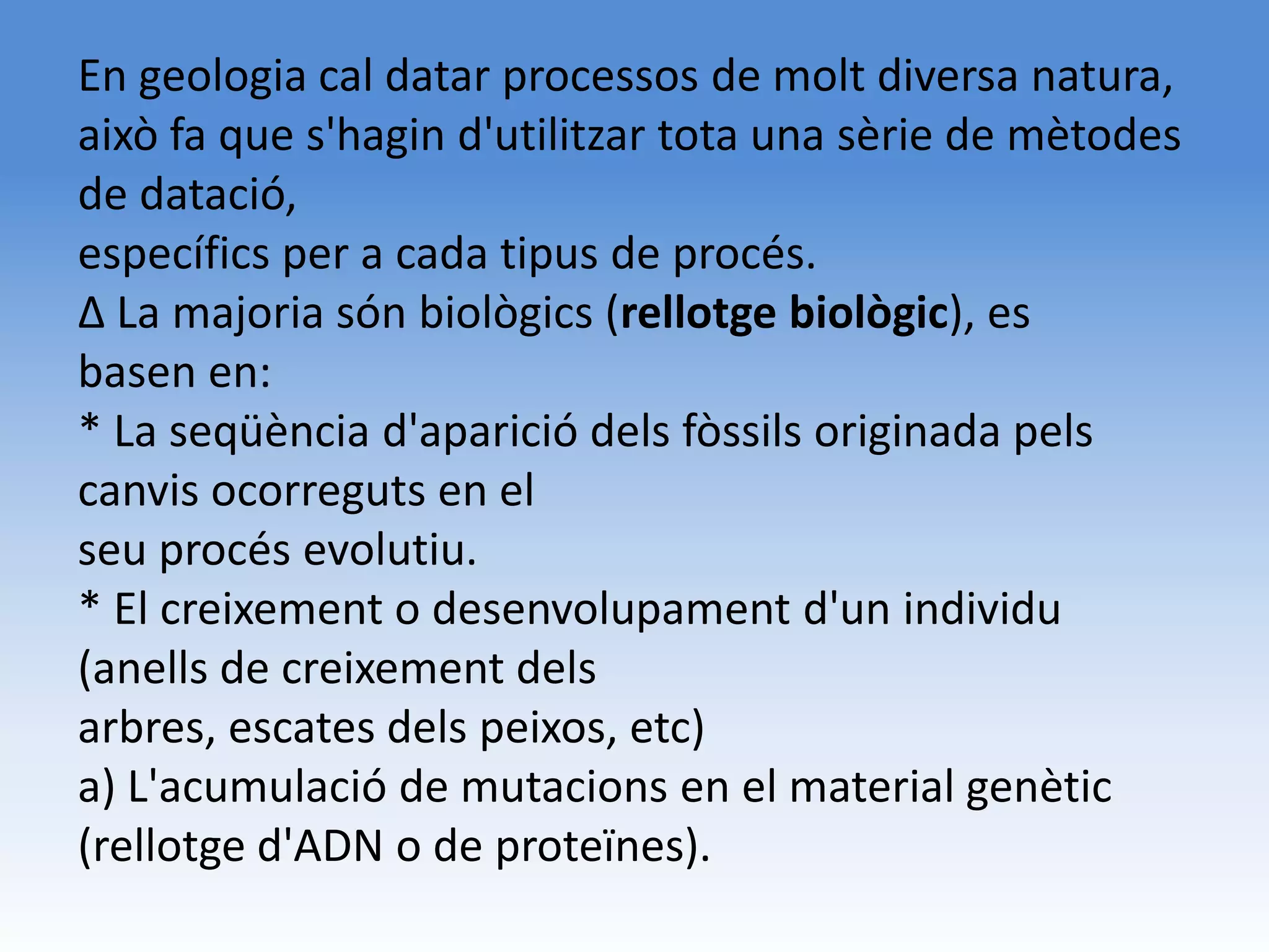 En geologia cal datar processos de molt diversa natura,
això fa que s'hagin d'utilitzar tota una sèrie de mètodes
de datació,
específics per a cada tipus de procés.
Δ La majoria són biològics (rellotge biològic), es
basen en:
* La seqüència d'aparició dels fòssils originada pels
canvis ocorreguts en el
seu procés evolutiu.
* El creixement o desenvolupament d'un individu
(anells de creixement dels
arbres, escates dels peixos, etc)
a) L'acumulació de mutacions en el material genètic
(rellotge d'ADN o de proteïnes).
 
