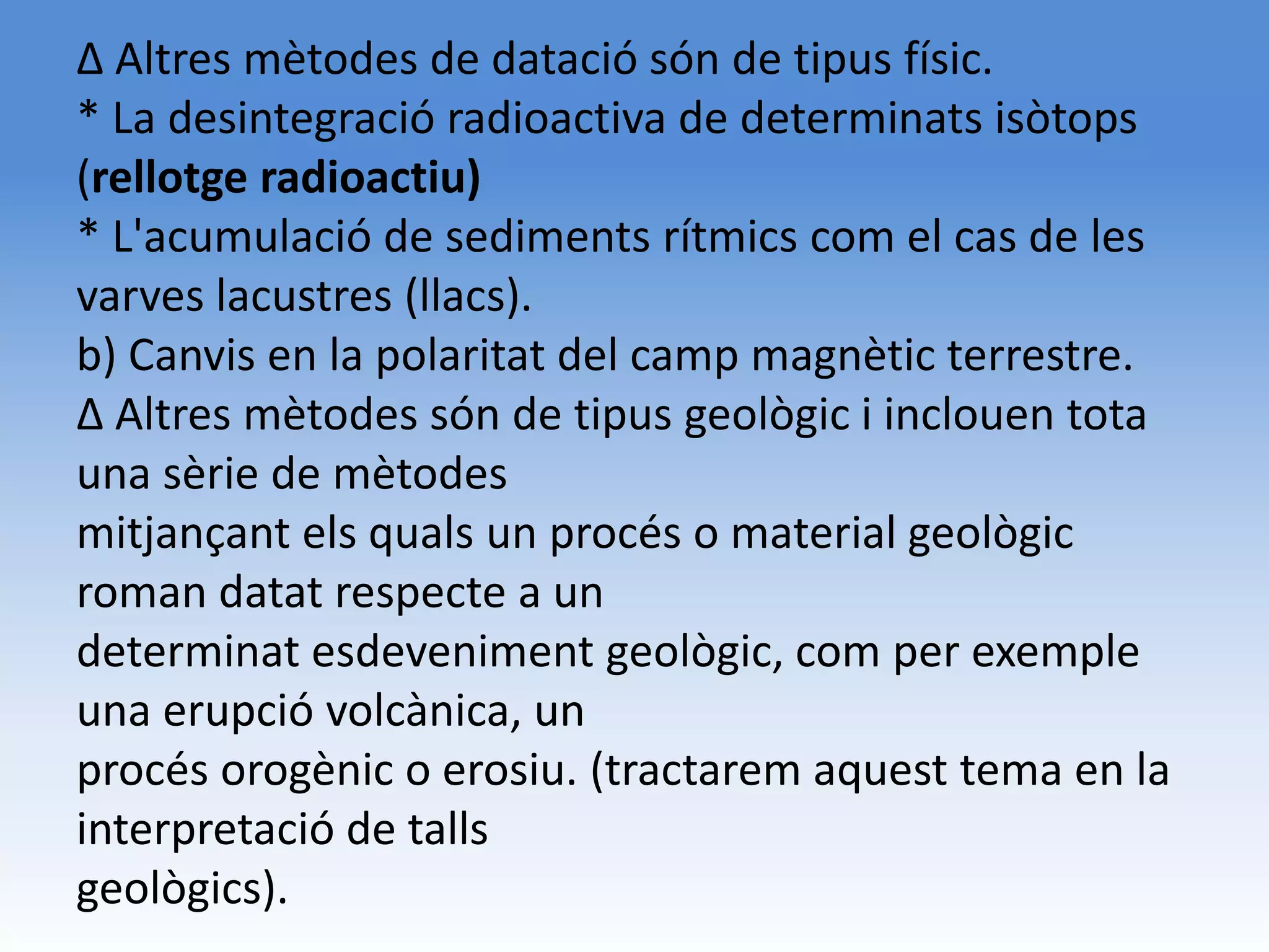 Δ Altres mètodes de datació són de tipus físic.
* La desintegració radioactiva de determinats isòtops
(rellotge radioactiu)
* L'acumulació de sediments rítmics com el cas de les
varves lacustres (llacs).
b) Canvis en la polaritat del camp magnètic terrestre.
Δ Altres mètodes són de tipus geològic i inclouen tota
una sèrie de mètodes
mitjançant els quals un procés o material geològic
roman datat respecte a un
determinat esdeveniment geològic, com per exemple
una erupció volcànica, un
procés orogènic o erosiu. (tractarem aquest tema en la
interpretació de talls
geològics).
 