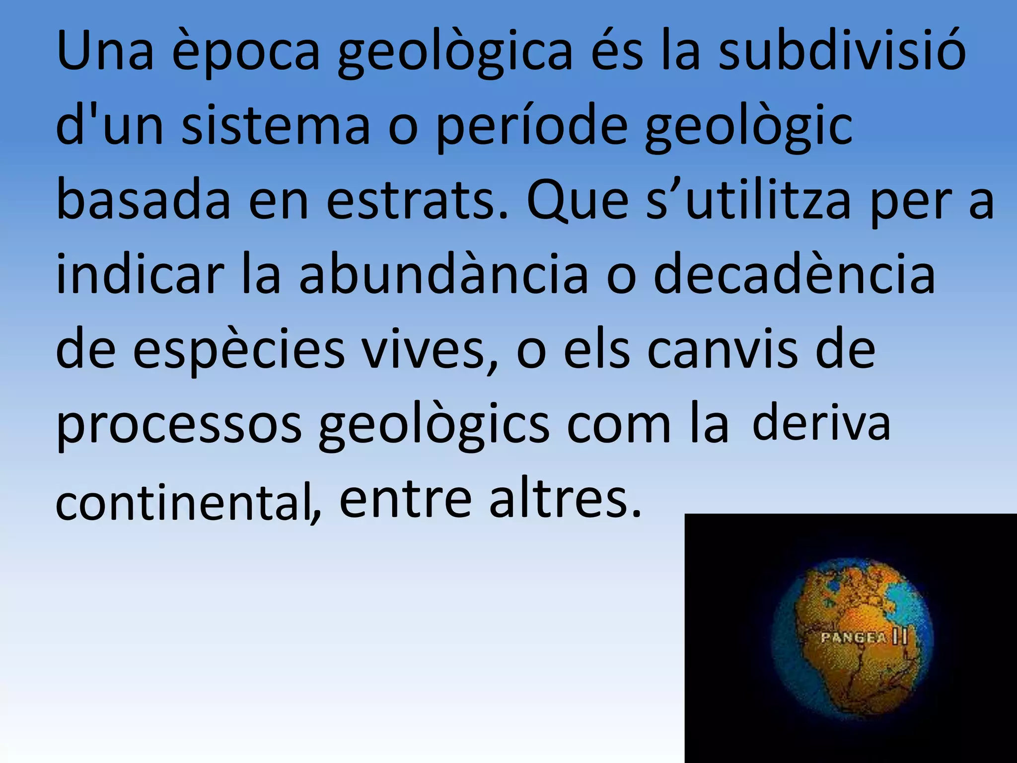 Una època geològica és la subdivisió
d'un sistema o període geològic
basada en estrats. Que s’utilitza per a
indicar la abundància o decadència
de espècies vives, o els canvis de
processos geològics com la deriva
kkkkkkkkk,
continental entre altres.
 