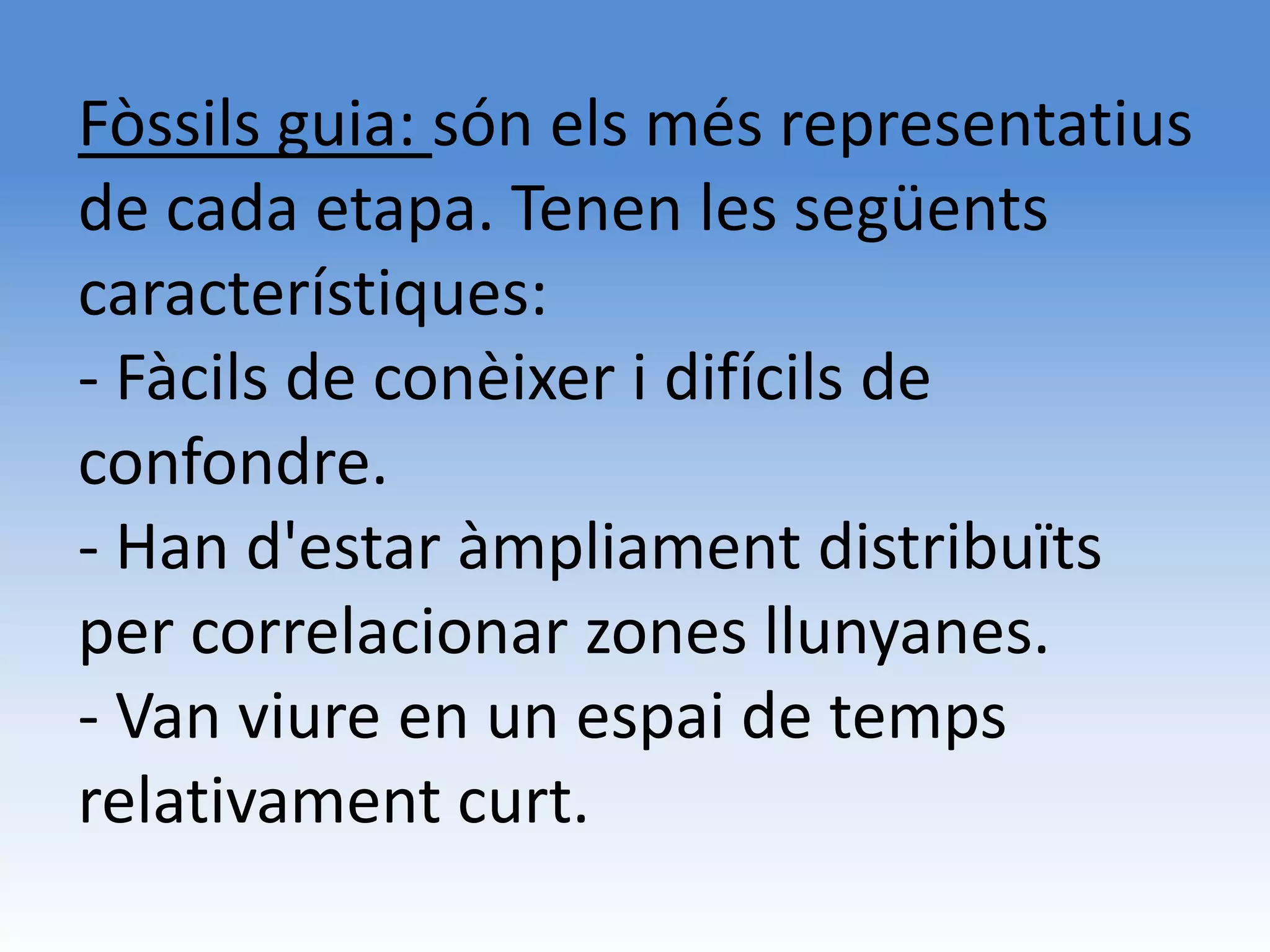 Fòssils guia: són els més representatius
de cada etapa. Tenen les següents
característiques:
- Fàcils de conèixer i difícils de
confondre.
- Han d'estar àmpliament distribuïts
per correlacionar zones llunyanes.
- Van viure en un espai de temps
relativament curt.
 