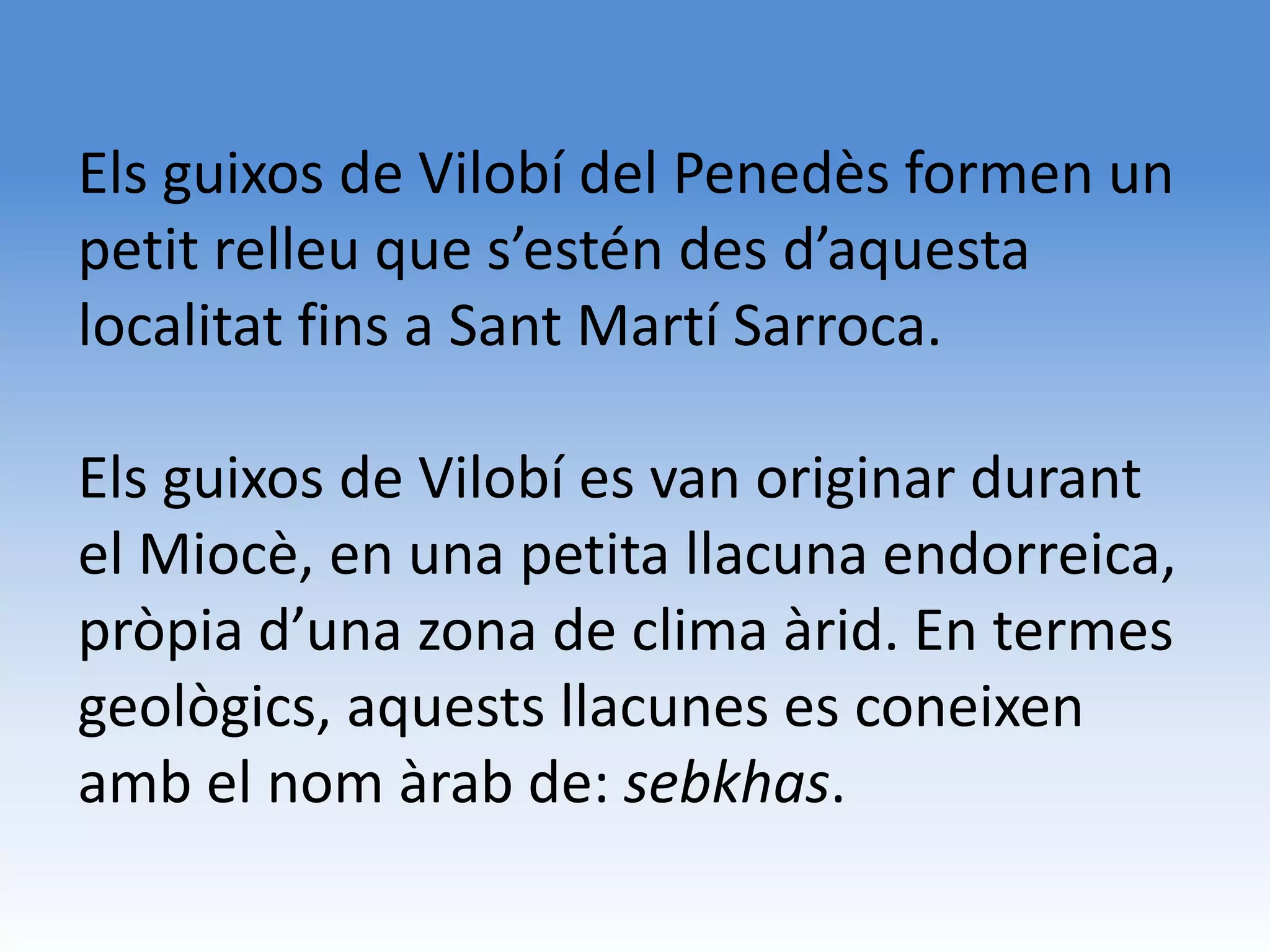 Els guixos de Vilobí del Penedès formen un
petit relleu que s’estén des d’aquesta
localitat fins a Sant Martí Sarroca.

Els guixos de Vilobí es van originar durant
el Miocè, en una petita llacuna endorreica,
pròpia d’una zona de clima àrid. En termes
geològics, aquests llacunes es coneixen
amb el nom àrab de: sebkhas.
 