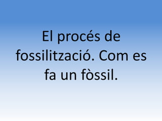 El procés de
fossilització. Com es
     fa un fòssil.
 