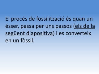 El procés de fossilització és quan un
ésser, passa per uns passos (els de la
següent diapositiva) i es converteix
en un fòssil.
 