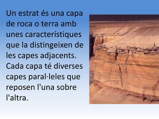 Un estrat és una capa
de roca o terra amb
unes característiques
que la distingeixen de
les capes adjacents.
Cada capa té diverses
capes paral·leles que
reposen l'una sobre
l'altra.
 