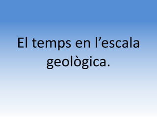 El temps en l’escala
     geològica.
 