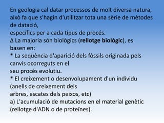 En geologia cal datar processos de molt diversa natura,
això fa que s'hagin d'utilitzar tota una sèrie de mètodes
de datació,
específics per a cada tipus de procés.
Δ La majoria són biològics (rellotge biològic), es
basen en:
* La seqüència d'aparició dels fòssils originada pels
canvis ocorreguts en el
seu procés evolutiu.
* El creixement o desenvolupament d'un individu
(anells de creixement dels
arbres, escates dels peixos, etc)
a) L'acumulació de mutacions en el material genètic
(rellotge d'ADN o de proteïnes).
 