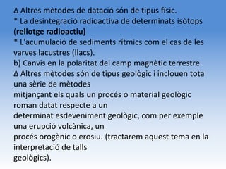 Δ Altres mètodes de datació són de tipus físic.
* La desintegració radioactiva de determinats isòtops
(rellotge radioactiu)
* L'acumulació de sediments rítmics com el cas de les
varves lacustres (llacs).
b) Canvis en la polaritat del camp magnètic terrestre.
Δ Altres mètodes són de tipus geològic i inclouen tota
una sèrie de mètodes
mitjançant els quals un procés o material geològic
roman datat respecte a un
determinat esdeveniment geològic, com per exemple
una erupció volcànica, un
procés orogènic o erosiu. (tractarem aquest tema en la
interpretació de talls
geològics).
 