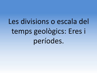 Les divisions o escala del
 temps geològics: Eres i
        períodes.
 