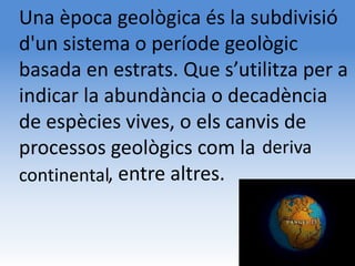 Una època geològica és la subdivisió
d'un sistema o període geològic
basada en estrats. Que s’utilitza per a
indicar la abundància o decadència
de espècies vives, o els canvis de
processos geològics com la deriva
kkkkkkkkk,
continental entre altres.
 