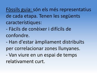 Fòssils guia: són els més representatius
de cada etapa. Tenen les següents
característiques:
- Fàcils de conèixer i difícils de
confondre.
- Han d'estar àmpliament distribuïts
per correlacionar zones llunyanes.
- Van viure en un espai de temps
relativament curt.
 