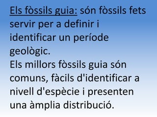Els fòssils guia: són fòssils fets
servir per a definir i
identificar un període
geològic.
Els millors fòssils guia són
comuns, fàcils d'identificar a
nivell d'espècie i presenten
una àmplia distribució.
 
