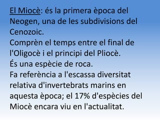 El Miocè: és la primera època del
Neogen, una de les subdivisions del
Cenozoic.
Comprèn el temps entre el final de
l'Oligocè i el principi del Pliocè.
És una espècie de roca.
Fa referència a l'escassa diversitat
relativa d'invertebrats marins en
aquesta època; el 17% d'espècies del
Miocè encara viu en l'actualitat.
 