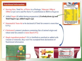 Nutritional information
 Serving Size, Total No. of Serve in a Package, Value per 100g or
100ml or per serve and Per Serve % contribution to RDA to begiven
 Added Sugar (If added during preparation) {Carbohydrate (g) and
Total Sugars (g), added sugars (g)}
 Saturated & Trans-fat to be declared (if Total fat content is more than
0.5%)
 Cholesterol content ( products containing fats of animal origin and
where total fat content is more than 0.5%)
 Single ingredient product* if it is fortified or enriched or added with
vitamin or minerals, they won’t be exempted from declaration of
Nutritional information
 