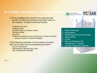 10. Labellingrequirements –Non-Retailcontainers
(1) Every packaged food meant for non-retail sale shall
provide the following mandatory information either on
the container or pasted on the label thereto:
(a)Name of the food;
(b) Net Quantity;
(c)FSSAI Logo and License number;
(d) Date marking;
(e)Lot No.
(f) Name and address of the manufacturer or packer (including
country of origin for imported packages)
(2)The following information if not provided on the label
shall be provided in the accompanying documents:
(a)List of ingredients
(b)Declaration regarding Veg or Non-
Veg (c)Nutritional information
1. Name of the food
2. Net Quantity
3. FSSAI logo and License number
4. Date marking
5. Lot No.
6. Name & Address of the
manufacturer or packer
7. Country of origin for imported
products
2021
 