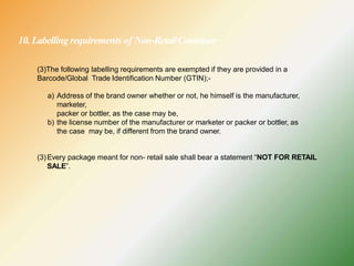 10. Labellingrequirements of Non-RetailContainer
(3)The following labelling requirements are exempted if they are provided in a
Barcode/Global Trade Identification Number (GTIN);-
a) Address of the brand owner whether or not, he himself is the manufacturer,
marketer,
packer or bottler, as the case may be,
b) the license number of the manufacturer or marketer or packer or bottler, as
the case may be, if different from the brand owner.
(3)Every package meant for non- retail sale shall bear a statement “NOT FOR RETAIL
SALE”.
 
