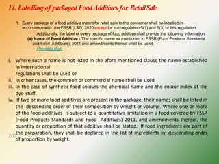 11. Labellingof packagedFoodAdditives for RetailSale
2021
1. Every package of a food additive meant for retail sale to the consumer shall be labelled in
accordance with the FSSR (L&D) 2020 except for sub-regulation 5(1) and 5(3) of this regulation.
Additionally, the label of every package of food additive shall provide the following information
(a) Name of Food Additive - The specific name as mentioned in FSSR (Food Products Standards
and Food Additives), 2011 and amendments thereof shall be used.
Provided that:
i. Where such a name is not listed in the afore mentioned clause the name established
in international
regulations shall be used or
ii. In other cases, the common or commercial name shall be used
iii. In the case of synthetic food colours the chemical name and the colour index of the
dye stuff.
iv. If two or more food additives are present in the package, their names shall be listed in
the descending order of their composition by weight or volume. Where one or more
of the food additives is subject to a quantitative limitation in a food covered by FSSR
(Food Products Standards and Food Additives) 2011, and amendments thereof, the
quantity or proportion of that additive shall be stated. If food ingredients are part of
the preparation, they shall be declared in the list of ingredients in descending order
of proportion by weight.
 