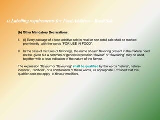 11.Labellingrequirements for FoodAdditives –RetailSale
(b) Other Mandatory Declarations:
I. (i) Every package of a food additive sold in retail or non-retail sale shall be marked
prominently with the words “FOR USE IN FOOD”.
II. In the case of mixtures of flavorings, the name of each flavoring present in the mixture need
not be given but a common or generic expression “flavour” or “flavouring” may be used,
together with a true indication of the nature of the flavour.
The expression “flavour” or “flavouring” shall be qualified by the words “natural”, nature-
identical”, “artificial”, or a combination of these words, as appropriate. Provided that this
qualifier does not apply to flavour modifiers.
 